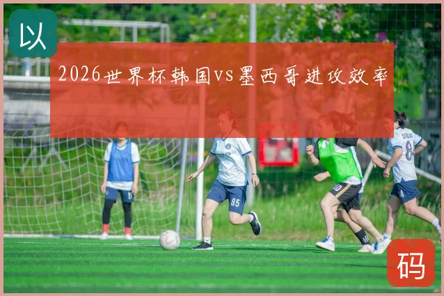 2026世界杯韩国vs墨西哥进攻效率